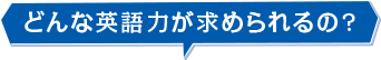 どんな英語力が求められるの?
